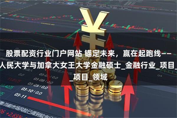 股票配资行业门户网站 锚定未来，赢在起跑线——中国人民大学与加拿大女王大学金融硕士_金融行业_项目_领域