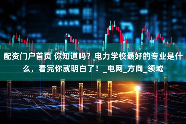 配资门户首页 你知道吗？电力学校最好的专业是什么，看完你就明白了！_电网_方向_领域