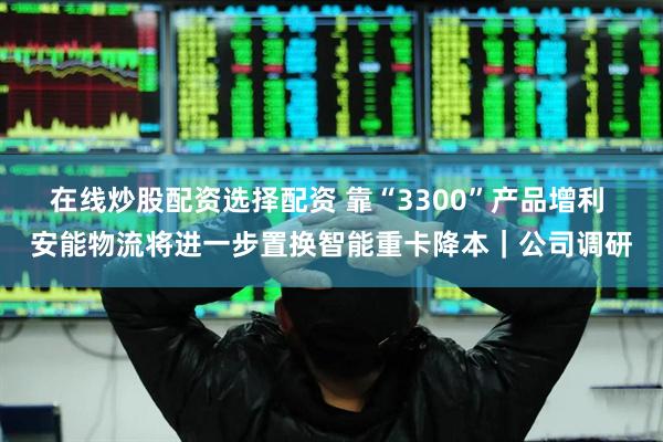 在线炒股配资选择配资 靠“3300”产品增利 安能物流将进一步置换智能重卡降本｜公司调研