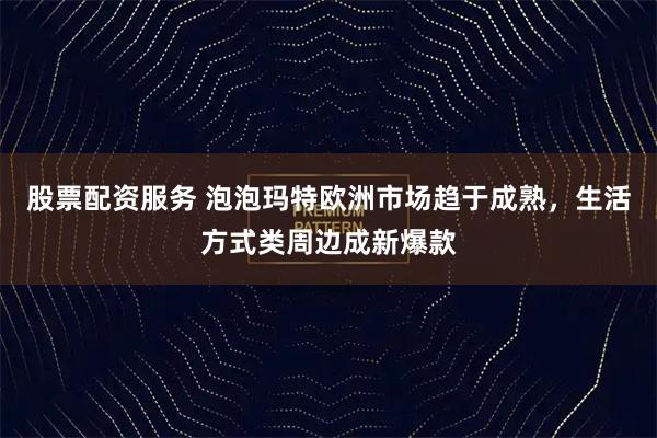 股票配资服务 泡泡玛特欧洲市场趋于成熟，生活方式类周边成新爆款