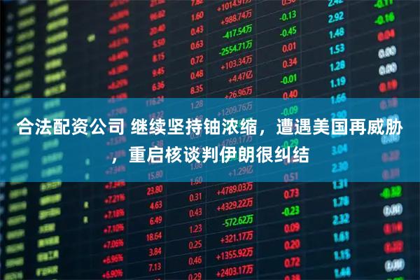 合法配资公司 继续坚持铀浓缩，遭遇美国再威胁，重启核谈判伊朗很纠结