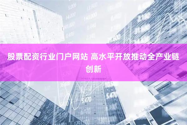 股票配资行业门户网站 高水平开放推动全产业链创新