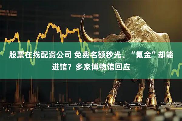 股票在线配资公司 免费名额秒光、“氪金”却能进馆？多家博物馆回应