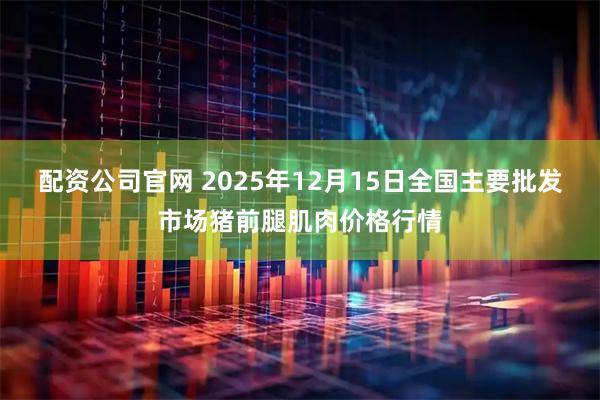 配资公司官网 2025年12月15日全国主要批发市场猪前腿肌肉价格行情